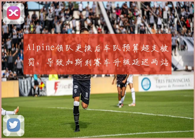 Alpine领队更换后车队预算超支被罚,导致加斯利赛车升级延迟两站,圈速损失0.5秒