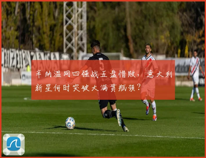 辛纳温网四强战五盘惜败,意大利新星何时突破大满贯瓶颈?