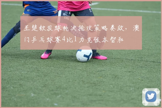 王楚钦发球轮次抢攻策略奏效，澳门乒乓球赛4比1力克张本智和