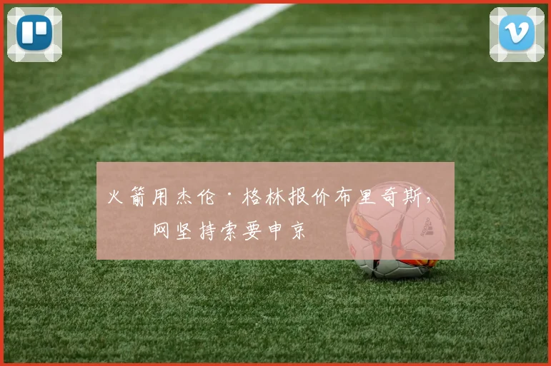 火箭用杰伦·格林报价布里奇斯,篮网坚持索要申京