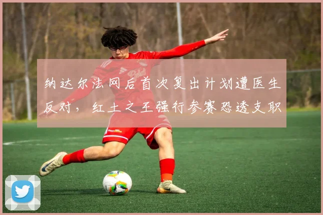 纳达尔法网后首次复出计划遭医生反对，红土之王强行参赛恐透支职业生涯