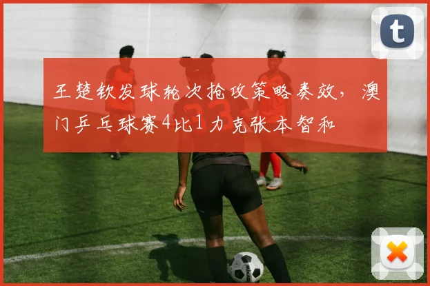 王楚钦发球轮次抢攻策略奏效，澳门乒乓球赛4比1力克张本智和